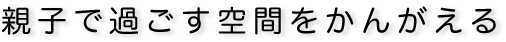 親子で過ごす空間をかんがえる